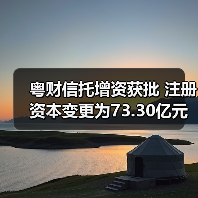 粤财信托增资获批 注册资本变更为73.30亿元 粤财信托增资获批 注册资本变更为73.30亿元