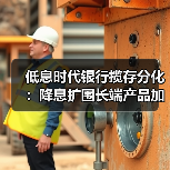 低息时代银行揽存分化:降息扩围长端产品加速退出 低息时代银行揽存分化:降息扩围长端产品加速退出