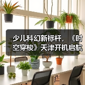 少儿科幻新标杆,《时空穿梭》天津开机启航 少儿科幻新标杆,《时空穿梭》天津开机启航