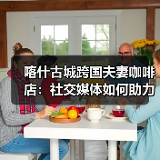 喀什古城跨国夫妻咖啡店:社交媒体如何助力创业? 喀什古城跨国夫妻咖啡店:社交媒体如何助力创业?