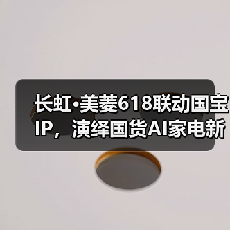 国宝IP赋能国货营销,长虹美菱618如何打造科技与文化的双重盛宴?-启闻网 国宝IP赋能国货营销,长虹美菱618如何打造科技与文化的双重盛宴?-启闻网