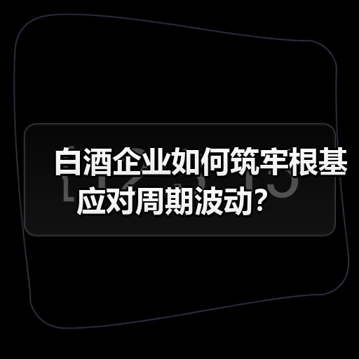 白酒企业如何筑牢根基应对周期波动? 白酒企业如何筑牢根基应对周期波动?