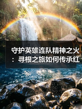 守护英雄连队精神之火：寻根之旅如何传承红色基因？