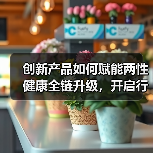 创新产品如何赋能两性健康全链升级，开启行业新纪元？