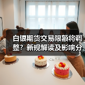白银期货交易限额将调整?新规解读及影响分析 白银期货交易限额将调整?新规解读及影响分析