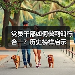 党员干部如何做到知行合一?历史榜样启示 党员干部如何做到知行合一?历史榜样启示