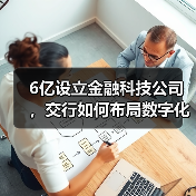 6亿设立金融科技公司,交行如何布局数字化转型? 6亿设立金融科技公司,交行如何布局数字化转型?