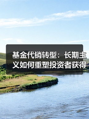 基金代销转型:长期主义如何重塑投资者获得感 基金代销转型:长期主义如何重塑投资者获得感