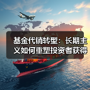 基金代销转型:长期主义如何重塑投资者获得感 基金代销转型:长期主义如何重塑投资者获得感