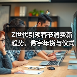 Z世代引领春节消费新趋势,数字年货与仪式感经济并行 Z世代引领春节消费新趋势,数字年货与仪式感经济并行