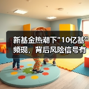 新基金热潮下”10亿基”频现,背后风险信号有哪些? 新基金热潮下”10亿基”频现,背后风险信号有哪些?
