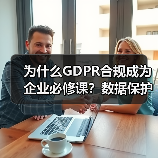 为什么GDPR合规成为企业必修课?数据保护的实战策略全解析 为什么GDPR合规成为企业必修课?数据保护的实战策略全解析
