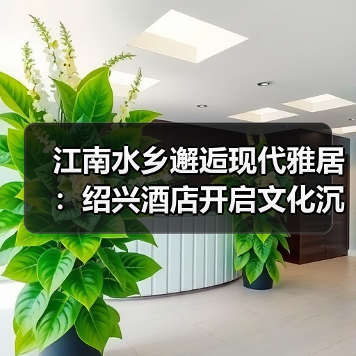 江南水乡邂逅现代雅居:绍兴酒店开启文化沉浸之旅 江南水乡邂逅现代雅居:绍兴酒店开启文化沉浸之旅