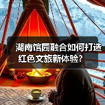 湖南馆园融合如何打造红色文旅新体验? 湖南馆园融合如何打造红色文旅新体验?