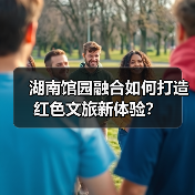 湖南馆园融合如何打造红色文旅新体验? 湖南馆园融合如何打造红色文旅新体验?